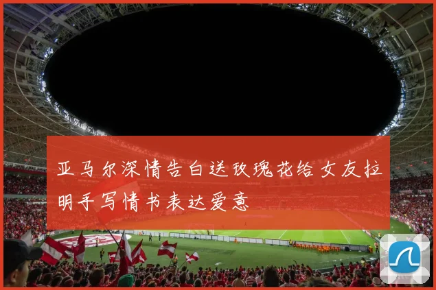 亚马尔深情告白送玫瑰花给女友拉明手写情书表达爱意