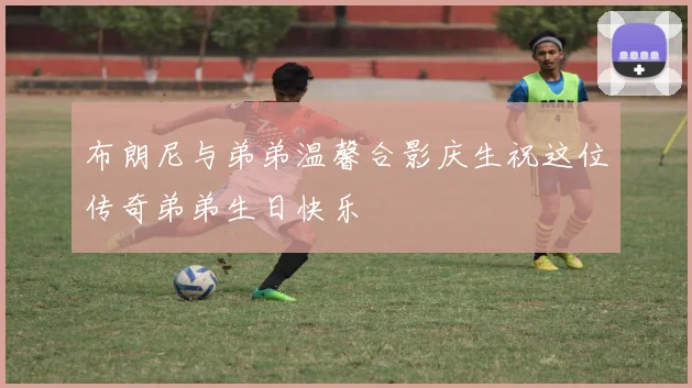 布朗尼与弟弟温馨合影庆生祝这位传奇弟弟生日快乐
