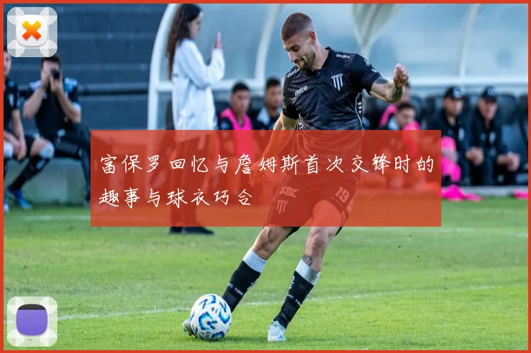 富保罗回忆与詹姆斯首次交锋时的趣事与球衣巧合
