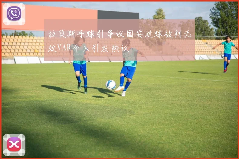 拉莫斯手球引争议国安进球被判无效VAR介入引发热议
