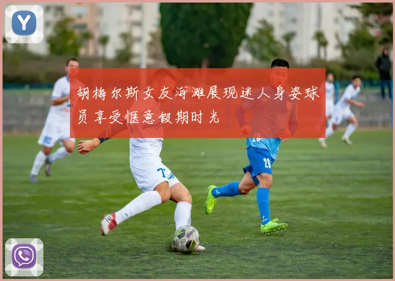 胡梅尔斯女友海滩展现迷人身姿球员享受惬意假期时光