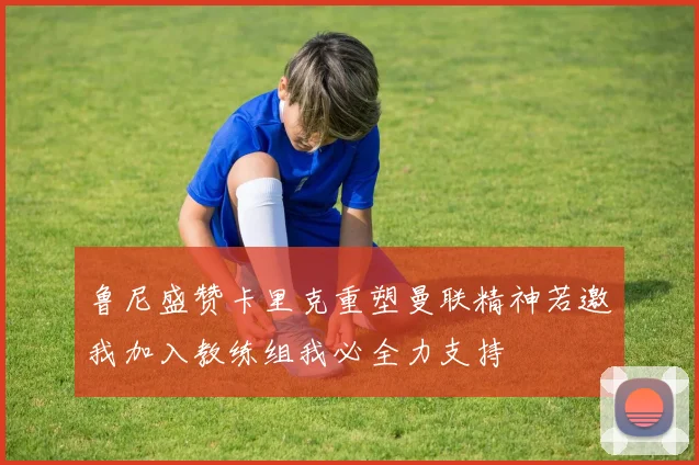 鲁尼盛赞卡里克重塑曼联精神若邀我加入教练组我必全力支持