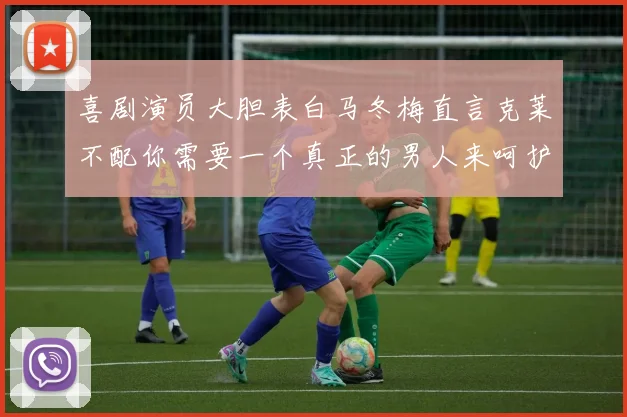 喜剧演员大胆表白马冬梅直言克莱不配你需要一个真正的男人来呵护你