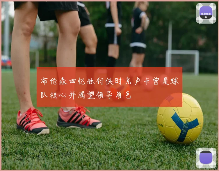 布伦森回忆独行侠时光卢卡曾是球队核心并渴望领导角色
