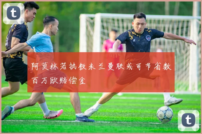 阿莫林若执教米兰曼联或可节省数百万欧赔偿金