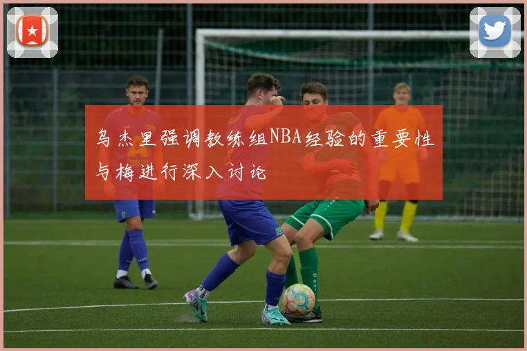 乌杰里强调教练组NBA经验的重要性与梅进行深入讨论