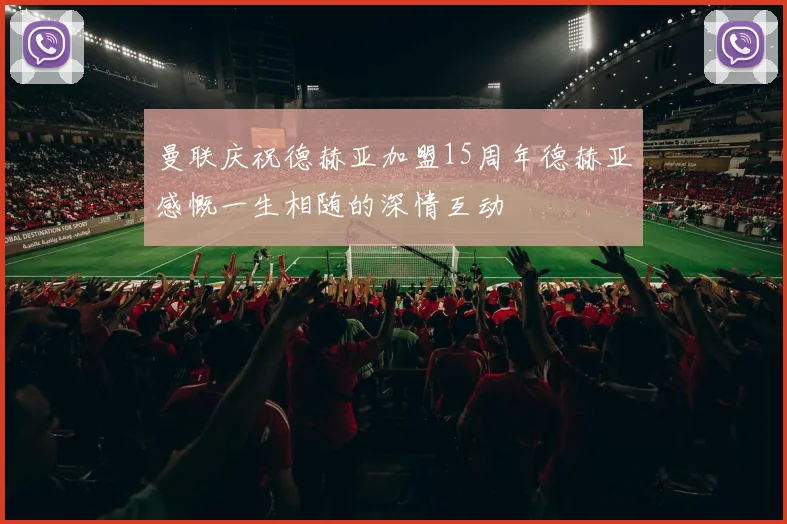 曼联庆祝德赫亚加盟15周年德赫亚感慨一生相随的深情互动